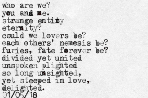 who are we? you ans me d d . strange entiry t t eternity? could we lovers be? each others' nemesis be? furies, fate forever be? divided yet united unspoken plighted so long unsighted, yet steeped in love, delighted. 01/05/18 