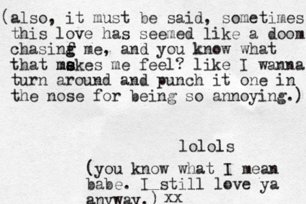 (also, it must be said, sometimes this love has seemed like a doom chasinf g g me, and you know what that me s s makes me feel? like I wanna turn around and punch it one in the nose for being so annoying.) lolols l (you know what I mean babe. I still love ya anyway.) ) xx 