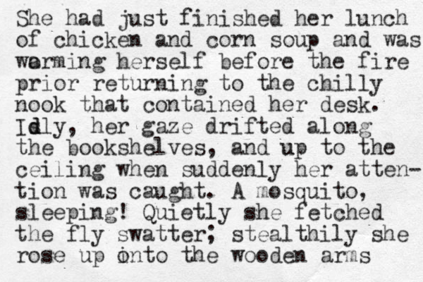 She had just finished her lunch of chicken and corn soup and was wo arming herself before the fire prior returning to the chilly nook that contained her desk. Is d dly, her gaze drifted along the bookshelves, and up u to the ceiling when suddenly her atten- tion was caught. A mosquito, sleeping! Quietly she fetched the fly swatter; stealthily she rose up into o the wooden arms 