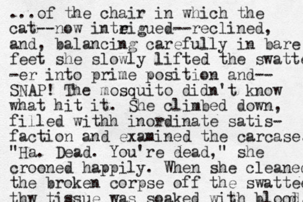 ...of the chair in which the cat--now inteigue r r d--reclined, and, balancing carefully in bare feet she slowly lifted the swatter -er into prime position and-- SNAP! The mosquito didn't know what hit it. She climbed down, filled withh inordinate satis- faction and examined the carcase. "Ha. Dead. You're dead," she crooned happily. When she cleaned the broken corpse off the swattee thw tissue was soaked with blood. d 
