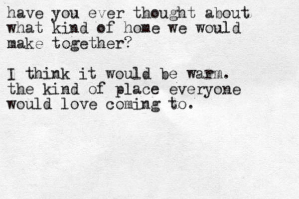 have you ever thought about what kind of home we would make together? I think it would be warm. the kind of place everyone would love coming to.