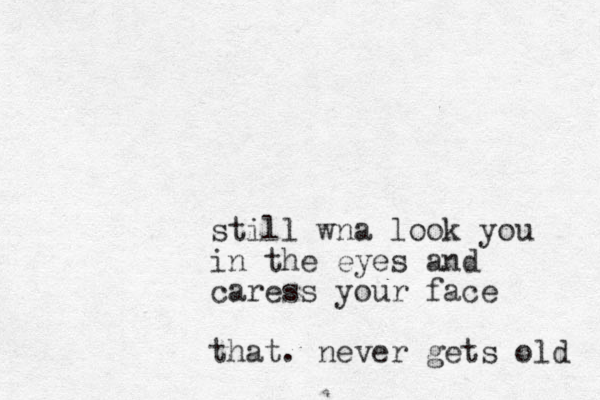 still wna look you in the eyes and caress your face that. never gets old 