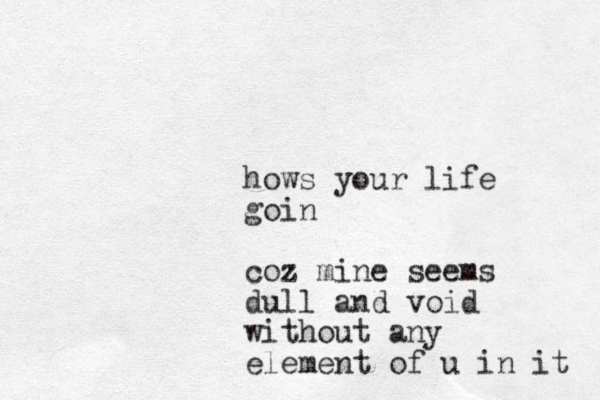 hows your life goin coz mine seems dull and void without any element of u in it 