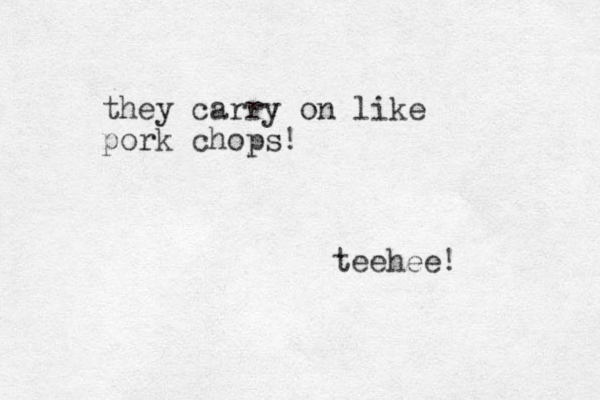 they carry on like pork chops! teehee!