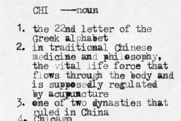 1. the 22nd letter of the Greek alphabet 2. in traditional Chinese medicine and philosophy, the vital life force that flows through the body and is supposedly regulated by acupuncture 3. one of two dynasties that ruled in China 4. Chicago CHI ---noun 
