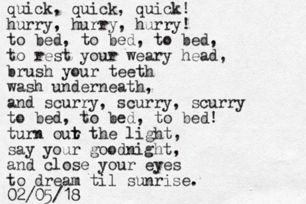 quick, quick, quick! hurry, hurry, hurry! to bed, to bed, to bed, to rest your weary head, brush your teeth wash underneath, and scurry, scurry, scurry to bed, to bed, to bed! turn our t t the light, say your goodnight, and close your eyes to dream til sunrise. 02/05/18