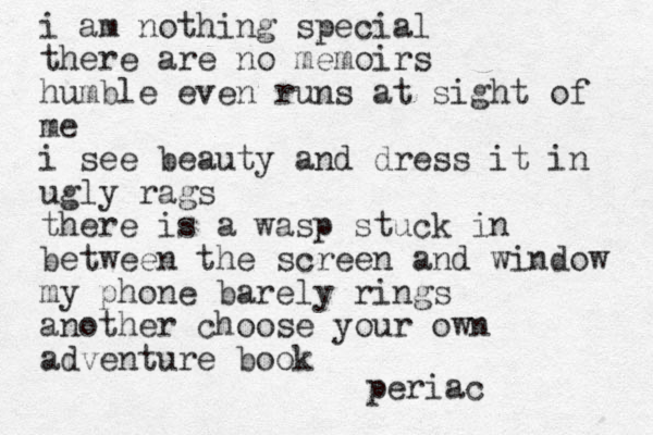 i am nothing special there are no memoirs humble even runs at sight of me i see beauty and dress it in ugly rags there is a wasp stuck in between the screen and window my phone barely rings another choose your own adventure book periac