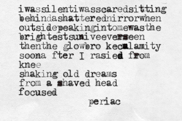 iwassilentiwasscaredsitting behindashatterednirrorwhen outsidepeakingintomewasthe brightestsuniveeverseen thenthe glowbro ke m calamity soona fter I rasies d d from knee shaking old dreams from a shaved head focused periac