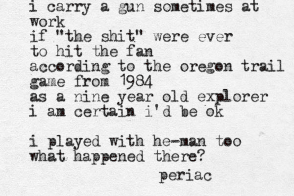 i carry a gun sometimes at work if "the shit" were ever to hit the fan according to the oregon trail game from 1984 as a nine year old explorer i am certain i'd be ok i played with he-man too what happened there? periac