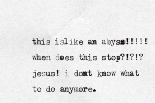 this islike an abyss!!!!! when does this stop?!?!? jesus! i dont know what to do anymore.