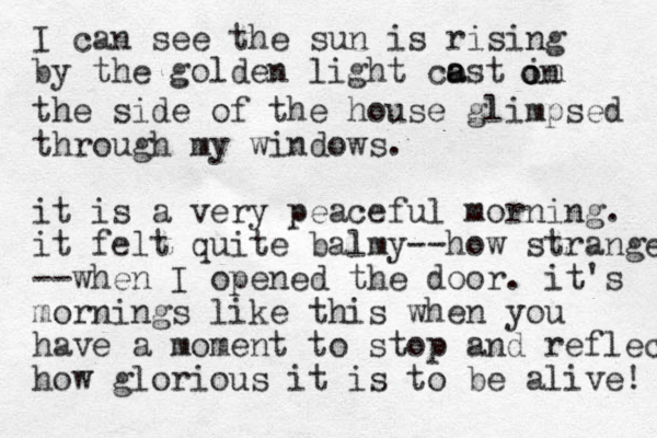 I can see the sun is rising by the golden light cost in a a o on the side of the house glimpsed through my windows. it is a very peaceful morning. it felt quite balmy--how strange --when I opened the door. it's mornings like this when you have a moment to stop and reflec how glorious it is to be alive! 