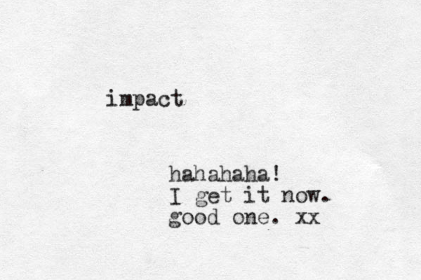 impact hahahaha! I get it now. good one. xx