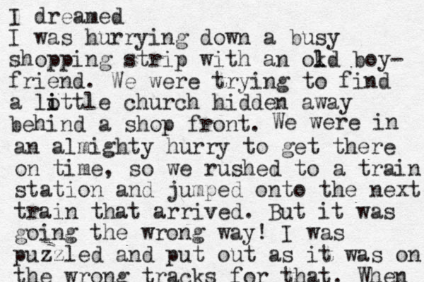 I dreamed I was hurrying down a busy shopping strip with an okd l l boy- friend. We were trying to find a lottle church hi i i dden away behind a shop front. We were in an almighty hurry to get there on time, so we rushed to a train station and jumped onto the next train that arrived. But it was going the wrong way! I was puzzled and put out as it was on the wrong tracks for that. When 