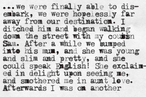 ...we were finally able to dis- embark, we were hopelessly far away from our destination. I ditched him and began walking down the street with my couis sin Sam. After a while we bumped into his mum, and she was young and slim and pretty, and she could speak English! She exclaim- ed in delight upon seeing me, and smothered me in aunt love. l Afterwards I was on another 