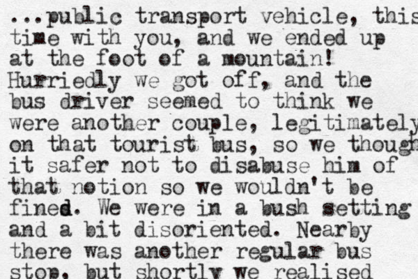 ...public transport vehicle, this time with you, and we ended up at the foot of a mountain! Hurriedly we got off, and the bus driver seemed to think we were another couple, legitimately on that tourist bus, so we thought it safer not to disabuse him of that notion so we wouldn't be fines d d. We were in a bush setting and a bit disoriented. Nearby there was another regular bus stop, but shortly we realised 