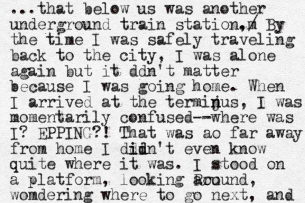 ...that below us was another underground train station, m ./ By the time I was safely traveling back to the city, I was alone again but it ddn't matter because I was going home. When I arrived at the termijus n n , I was momentarily confused--where was I? EPPING?! That was ao far away from home I ddin id id 't even know quite where it was. I stood on a platform , looking Rou around, womdering where to go next, and 