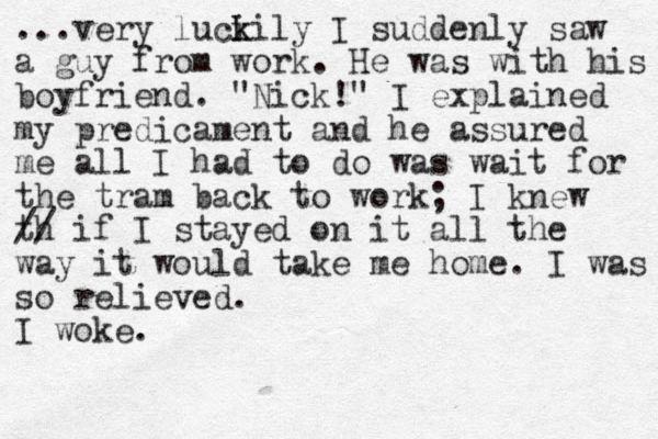 ...very luci k kily I suddenly saw a guy from work. He was with his boyfriend . "Nick! " I explained my predicament and he assured me all I had to do was wait for the tram back to work; I knew th // if I stayed on it all the way it would take me home. I was so relieved. I woke. 