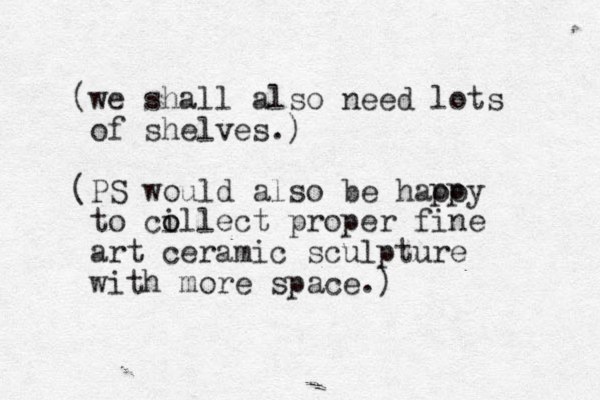 (we shall also need lots of shelves.) (PS would also be haooy to ci o ollect proper fine art ceramic sculpture with more space.) pp 