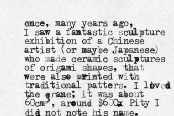 once, many years ago, I saw a fantastic sculpture exhibition of a Chinese artist (or maybe Japanese) who made ceramic sculptures of origami shapes, that were also printed with traditional patters. I lives o o d d the crane; it was about 60cm , around $600x . 3 3 . Pity I dis d d not note his name.