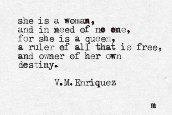 she is a woman, and in need of no one, for she is a queen, a ruler of all that is free, and owner of her own destiny. V.M.Enriquez m 