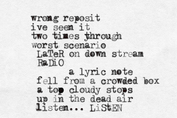 wrong reposit ive seen it two times yh through worst scenario LaTeR on down stream RaDiO a lyric note fell from a crowded box a too o o p cloudy stops up in the dead air listen... LiStEN