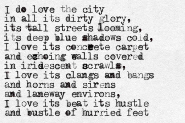 I do love the city in all its dirty glory, its tall streets looming, its deep blue shadows cold, I love its conceet r e e carpet and exhoing c c e w walls covered in iris d descent c s scrawls, I love its clangs and bangs and horns and sirens and laneway environs, I love its beat its hustle and bustle of hurried feet 