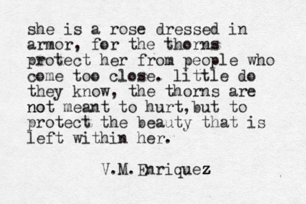 she is a rose dressed in armor, for the thorns protect her from people who come too close. little do they know, the thorns are no not meant to hurt,but to protect the beauty that is left within her. V.M.Enriquez z z z 