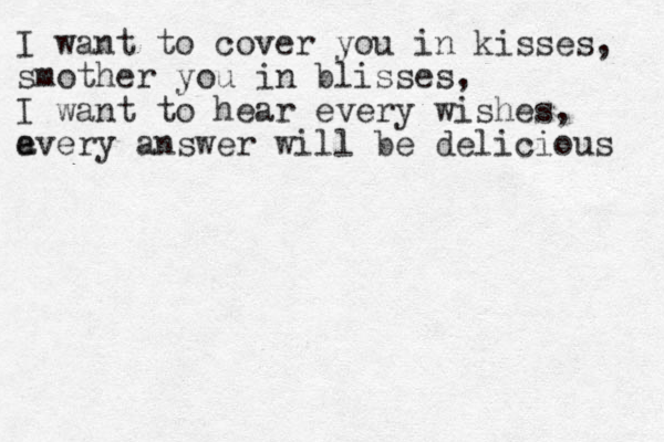 I want to cover you in kisses, smother you in blisses, I want to hear every wishes, a every answer will be delicious 