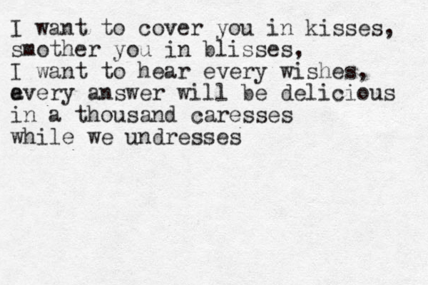 I want to cover you in kisses, smother you in blisses, I want to hear every wishes, a every answer will be delicious in a thousand caresses while we undresses 
