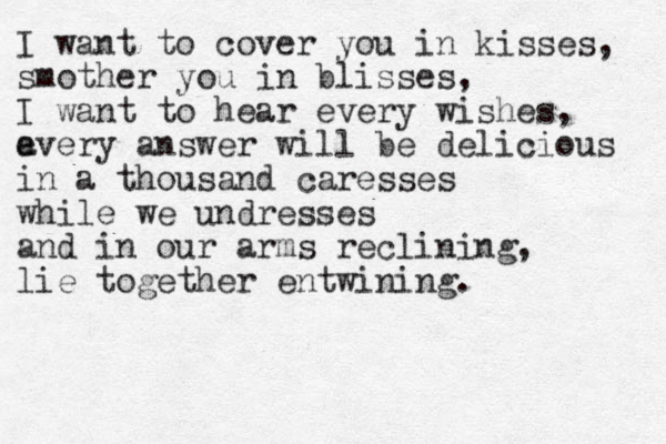 I want to cover you in kisses, smother you in blisses, I want to hear every wishes, a every answer will be delicious in a thousand caresses while we undresses and in our arms reclining, lie together entwining. 