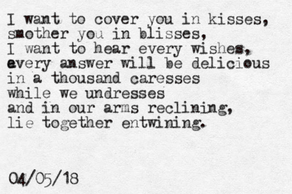 I want to cover you in kisses, smother you in blisses, I want to hear every wishes, a every answer will be delicious in a thousand caresses while we undresses and in our arms reclining, lie together entwining. 04/05/18