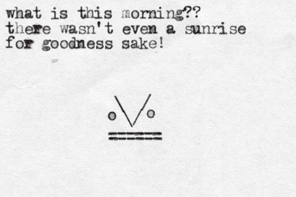 what is this morning?? there wasn't even a sunrise for goodness sake! \ / \/ o o ====== 