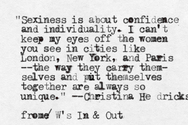 "Sexiness is about confidence and individuality. I can't keep my eyes off the women you see in cities like London, New York, and Paris --the way they carry them- selves and pit them u u selves together are always so unique." --Cheistina r r He dricks frome W's In & Out /