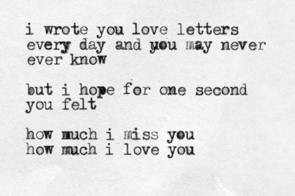 i wrote you love letters every day and u you may never ever know but i hope for one second you felt how much i miss you how much i love you