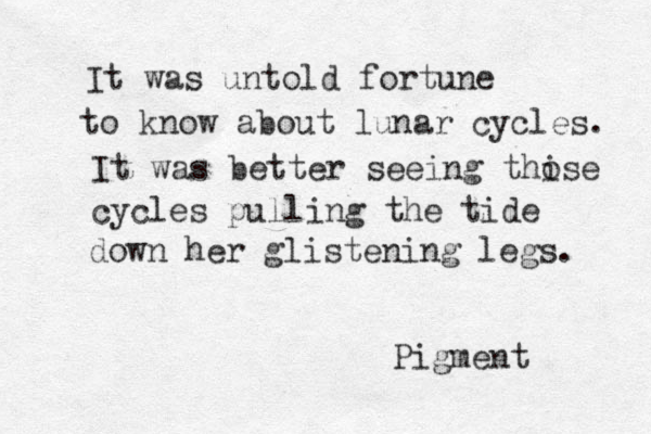 It was untold fortune to know about lunar cycles. It was better seeing thise o cycles pulling the tide down her glistening legs. Pigment 