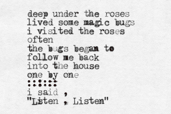 deep under the roses lived some magic bugs i visited the roses often the bugs began to follow me back into the house one by one :::::: i said , "Lsten i , Listen"