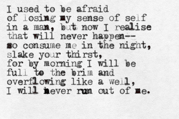 I used to be afraid of losing my sense of self in a man, but now I realise that will never happen-- so consume me in the night, slake your thirst, for by morning I will be full to the brim and overflowing like a well, I will b n never ro un u out of me. 