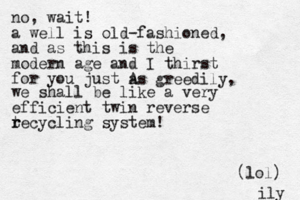 no, wait! a well is old-fashioned, and as this is the modern age and I thirst for you just A as greedily, we shall be like a very efficient twin reverse t r recycling system! (lol) ily 