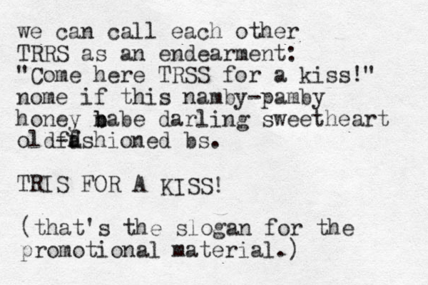 we can call each other TRRS as an endearment: "Come here TRSS for a kiss!" nome if this namby-pamby honey n b babe darling sweetheart old-d f fashioned bs. TRIS FOR A KISS! (that's the slogan for the promotional material.) 