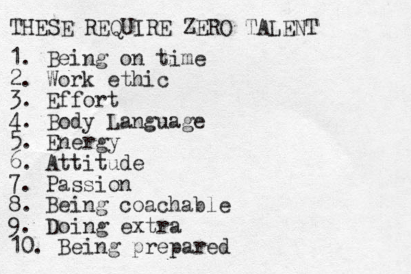 THESE REQUIRE ZERO TALENT 1. Being on time 2. Work ethic 3. Effort 4. Body Language 5. Energy 6. Attitude 7. Passion 8. Being coachable 9. Doing extra 10. Being prepared