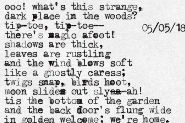ooo! what's this strange, dark place in the woods? tip-toe, tip-toe-- there's magic afoot! shadows are thick, leaves are rustling and the wind blows soft like a ghostly caress; twigs snap, birds hoot, moon slides out slyaa -- -- --ah! tis the bottom of the garden and the back f d door 's flung wide in golden welcome; we're home. 8 1 / 5 0 / 5 0 