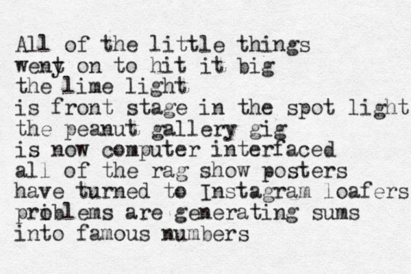 All of the little things weny t on to hit it big the lime light is front stage in the spot light the peanut gallery gig is now computer interfaced all of the rag show posters have turned to Instagram loafers priblems are o generating sums into famous numbers 
