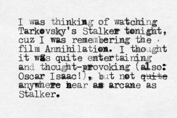I was thinking of watching Tarkovsky's Stalker tonight, cuz I was remembering the film Annihilation. I thought it wS a as quite entertaining and thought-provoking (also: Oscar Isaac!) , but not quite anywhere bear n n as arcane as Stalker. ----- 