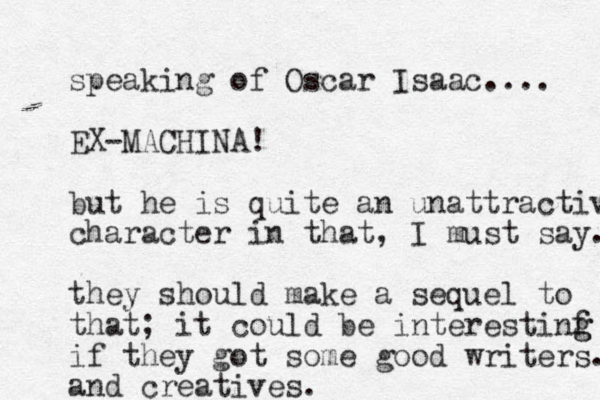 speaking of Oscar Isaac.... EX-MACHINA! but he is quite an unattractive character in that, I must say. they should make a sequel to that; it could be interestinf g g if they got some good writers. and creatives. 