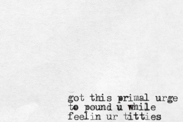 got this primal urge to pound u while feelin ur titties 