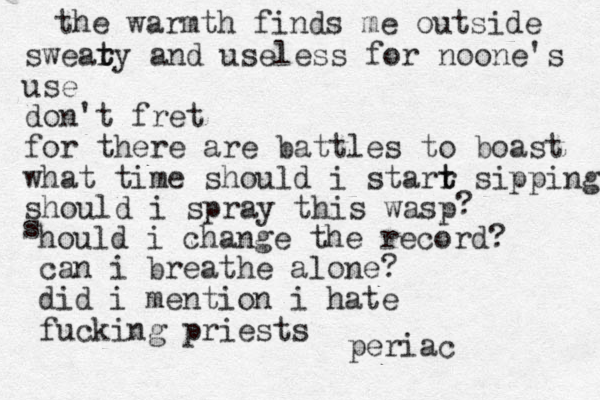 the warmth finds me outside swear t ty and useless for noone's use don't fret for there are battles to boast what time should i starr t t sipping should i spray this wasp ? s hould i change the record? can i breathe alone? did i mention i hate fucking priests periac
