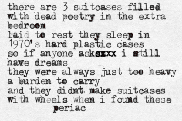 there are 3 suitcases filled with dead poetry in the extra bedroom laid to rest they sleep in 1970's hard plastic cases so if anyone askes s s s s sxxx xxx i still have dreams they were always just too heavy a burden to carry and they didnt make suitcases with wheels when i found these periac