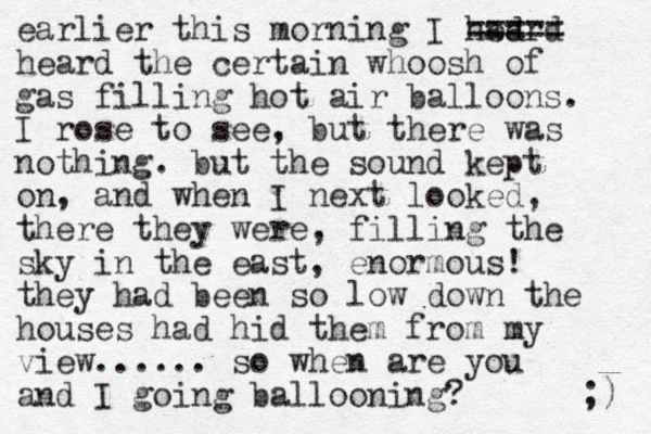 earlier this morning I had eard ===== heard the certain whoosh of gas filling hot air balloons. I rose to see, but there was nothing. but the sound kept on, and when I next looked, there they were, filling the sky in the east, enormous! they had been so low down the houses had hid them from my view...... so when are you and I going ballooning? ;) 