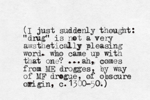 (I just suddenly thought: "drug" is not a very awsthetically pleasing word. who came up with that one? ...ah, comes from ME drogges, by way of MF drogue, of obscure origin, c.1300-50.)