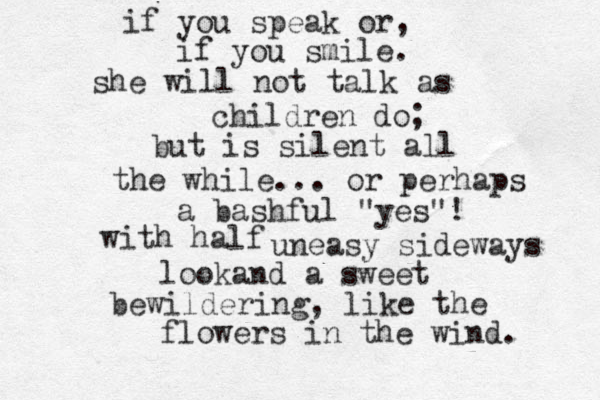 if you speak or, if you smile. she will not talk as children do; but is silent all the while... or perhaps a bashful "yes"! with half uneasy sideways lookand a sweet bewildering, like the flowers in the wind. 